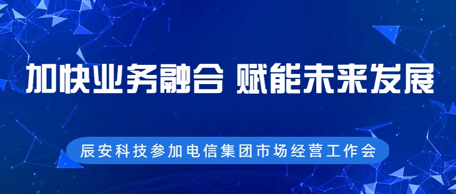 加快业务融合，赋能未来发展 ——辰安科技参加电信集团市场经营工作会